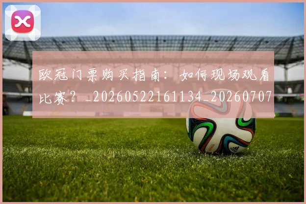 欧冠门票购买指南：如何现场观看比赛？_20260522161134_20260707152009